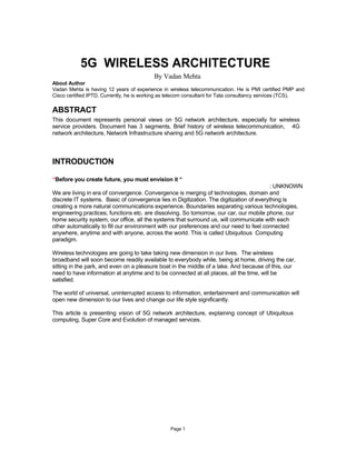 5G WIRELESS ARCHITECTURE
                                          By Vadan Mehta
About Author
Vadan Mehta is having 12 years of experience in wireless telecommunication. He is PMI certified PMP and
Cisco certified IPTD. Currently, he is working as telecom consultant for Tata consultancy services (TCS).

ABSTRACT
This document represents personal views on 5G network architecture, especially for wireless
service providers. Document has 3 segments, Brief history of wireless telecommunication, 4G
network architecture, Network Infrastructure sharing and 5G network architecture.




INTRODUCTION

“Before you create future, you must envision it “
                                                                                         : UNKNOWN
We are living in era of convergence. Convergence is merging of technologies, domain and
discrete IT systems. Basic of convergence lies in Digitization. The digitization of everything is
creating a more natural communications experience. Boundaries separating various technologies,
engineering practices, functions etc. are dissolving. So tomorrow, our car, our mobile phone, our
home security system, our office, all the systems that surround us, will communicate with each
other automatically to fill our environment with our preferences and our need to feel connected
anywhere, anytime and with anyone, across the world. This is called Ubiquitous Computing
paradigm.

Wireless technologies are going to take taking new dimension in our lives. The wireless
broadband will soon become readily available to everybody while, being at home, driving the car,
sitting in the park, and even on a pleasure boat in the middle of a lake. And because of this, our
need to have information at anytime and to be connected at all places, all the time, will be
satisfied.

The world of universal, uninterrupted access to information, entertainment and communication will
open new dimension to our lives and change our life style significantly.

This article is presenting vision of 5G network architecture, explaining concept of Ubiquitous
computing, Super Core and Evolution of managed services.




                                                 Page 1
 