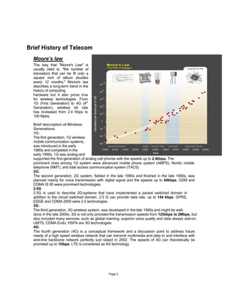 Brief History of Telecom
  Moore’s law
  The way that "Moore's Law" is
  usually cited is: "the number of
  transistors that can be fit onto a
  square inch of silicon doubles
  every 12 months." Moore's law
  describes a long-term trend in the
  history of computing
  hardware but it also prove true
  for wireless technologies. From
  1G (First Generation) to 4G (4th
  Generation), wireless bit rate
  has increased from 2.4 Kbps to
  100 Mpbs.

  Brief description of Wireless
  Generations:
  1G:
  The first generation, 1G wireless
  mobile communication systems,
  was introduced in the early
  1980s and completed in the
  early 1990s. 1G was analog and
  supported the first generation of analog cell phones with the speeds up to 2.4kbps. The
  prominent ones among 1G system were advanced mobile phone system (AMPS), Nordic mobile
  telephone (NMT), and total access communication system (TACS)
  2G:
  The second generation, 2G system, fielded in the late 1980s and finished in the late 1990s, was
  planned mainly for voice transmission with digital signal and the speeds up to 64kbps. GSM and
  CDMA IS 95 were prominent technologies.
  2.5G
  2.5G is used to describe 2G-systems that have implemented a packet switched domain in
  addition to the circuit switched domain. 2.5 G can provide data rate, up to 144 kbps. GPRS,
  EDGE and CDMA 2000 were 2.5 technologies.
  3G:
  The third generation, 3G wireless system, was developed in the late 1990s and might be well-
  done in the late 2000s. 3G is not only provided the transmission speeds from 125kbps to 2Mbps, but
  also included many services, such as global roaming, superior voice quality and data always add-on.
  UMTS, CDMA Evdo, HSPA are 3G technologies.
  4G:
  The fourth generation (4G) is a conceptual framework and a discussion point to address future
  needs of a high speed wireless network that can transmit multimedia and data to and interface with
  wire-line backbone network perfectly just raised in 2002. The speeds of 4G can theoretically be
  promised up to 1Gbps. LTE is considered as 4G technology.




                                               Page 2
 
