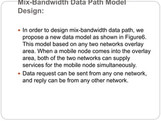 Mix-Bandwidth Data Path Model
Design:
 In order to design mix-bandwidth data path, we
propose a new data model as shown in Figure6.
This model based on any two networks overlay
area. When a mobile node comes into the overlay
area, both of the two networks can supply
services for the mobile node simultaneously.
 Data request can be sent from any one network,
and reply can be from any other network.
 