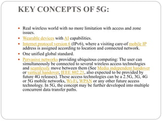 KEY CONCEPTS OF 5G:
 Real wireless world with no more limitation with access and zone
issues.
 Wearable devices with AI capabilities.
 Internet protocol version 6 (IPv6), where a visiting care-of mobile IP
address is assigned according to location and connected network.
 One unified global standard.
 Pervasive networks providing ubiquitous computing: The user can
simultaneously be connected to several wireless access technologies
and seamlessly move between them (See Media independent handover
or vertical handover, IEEE 802.21, also expected to be provided by
future 4G releases). These access technologies can be a 2.5G, 3G, 4G
or 5G mobile networks, Wi-Fi, WPAN or any other future access
technology. In 5G, the concept may be further developed into multiple
concurrent data transfer paths.
 