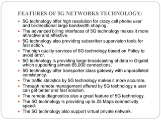 FEATURES OF 5G NETWORKS TECHNOLOGY:
 5G technology offer high resolution for crazy cell phone user
and bi-directional large bandwidth shaping.
 The advanced billing interfaces of 5G technology makes it more
attractive and effective.
 5G technology also providing subscriber supervision tools for
fast action.
 The high quality services of 5G technology based on Policy to
avoid error.
 5G technology is providing large broadcasting of data in Gigabit
which supporting almost 65,000 connections.
 5G technology offer transporter class gateway with unparalleled
consistency.
 The traffic statistics by 5G technology makes it more accurate.
 Through remote management offered by 5G technology a user
can get better and fast solution.
 The remote diagnostics also a great feature of 5G technology.
 The 5G technology is providing up to 25 Mbps connectivity
speed.
 The 5G technology also support virtual private network.
 