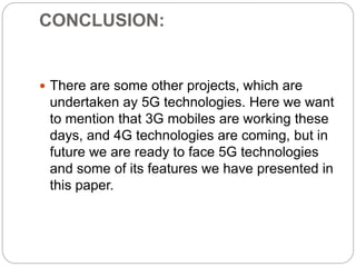 CONCLUSION:
 There are some other projects, which are
undertaken ay 5G technologies. Here we want
to mention that 3G mobiles are working these
days, and 4G technologies are coming, but in
future we are ready to face 5G technologies
and some of its features we have presented in
this paper.
 