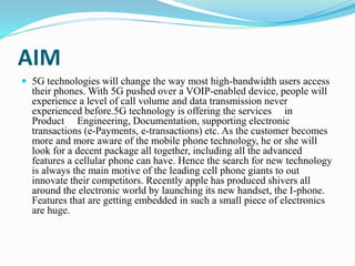 AIM
 5G technologies will change the way most high-bandwidth users access
their phones. With 5G pushed over a VOIP-enabled device, people will
experience a level of call volume and data transmission never
experienced before.5G technology is offering the services in
Product Engineering, Documentation, supporting electronic
transactions (e-Payments, e-transactions) etc. As the customer becomes
more and more aware of the mobile phone technology, he or she will
look for a decent package all together, including all the advanced
features a cellular phone can have. Hence the search for new technology
is always the main motive of the leading cell phone giants to out
innovate their competitors. Recently apple has produced shivers all
around the electronic world by launching its new handset, the I-phone.
Features that are getting embedded in such a small piece of electronics
are huge.
 
