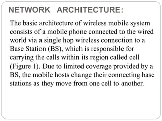 NETWORK ARCHITECTURE:
The basic architecture of wireless mobile system
consists of a mobile phone connected to the wired
world via a single hop wireless connection to a
Base Station (BS), which is responsible for
carrying the calls within its region called cell
(Figure 1). Due to limited coverage provided by a
BS, the mobile hosts change their connecting base
stations as they move from one cell to another.
 