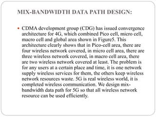 MIX-BANDWIDTH DATA PATH DESIGN:
 CDMA development group (CDG) has issued convergence
architecture for 4G, which combined Pico cell, micro cell,
macro cell and global area shown in Figure5. This
architecture clearly shows that in Pico-cell area, there are
four wireless network covered, in micro cell area, there are
three wireless network covered, in macro cell area, there
are two wireless network covered at least. The problem is
for any users at a certain place and time, it is one network
supply wireless services for them, the others keep wireless
network resources waste. 5G is real wireless world, it is
completed wireless communication. We design mix-
bandwidth data path for 5G so that all wireless network
resource can be used efficiently.
 