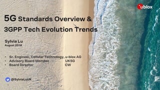 1
5G Standards Overview &
3GPP Tech Evolution Trends
Sylvia Lu
August 2018
• Sr. Engineer, Cellular Technology, u-blox AG
• Advisory Board Member UK5G
• Board Director CW
@SylviaLuUK
 