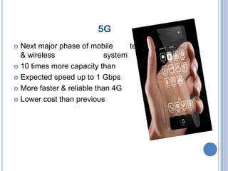 5G
 Next major phase of mobile       telecommunication
  & wireless                system
 10 times more capacity than                others
 Expected speed up to 1 Gbps

 More faster & reliable than 4G

 Lower cost than previous               generations
 