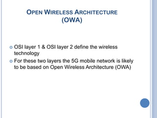 OPEN WIRELESS ARCHITECTURE
                 (OWA)



 OSI layer 1 & OSI layer 2 define the wireless
  technology
 For these two layers the 5G mobile network is likely
  to be based on Open Wireless Architecture (OWA)
 