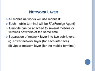 NETWORK LAYER
 All mobile networks will use mobile IP
 Each mobile terminal will be FA (Foreign Agent)

 A mobile can be attached to several mobiles or
  wireless networks at the same time
 Separation of network layer into two sub-layers:

  (i) Lower network layer (for each interface)
  (ii) Upper network layer (for the mobile terminal)
 