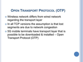 OPEN TRANSPORT PROTOCOL (OTP)
 Wireless network differs from wired network
  regarding the transport layer
 In all TCP versions the assumption is that lost
  segments are due to network congestion
 5G mobile terminals have transport layer that is
  possible to be downloaded & installed – Open
  Transport Protocol (OTP)
 