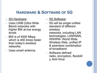 HARDWARE & SOFTWARE OF 5G
   5G Hardware:                   5G Software:
•   Uses UWB (Ultra Wide        •   5G will be single unified
    Band) networks with             standard of different
    higher BW at low energy         wireless
    levels                          networks, including LAN
•   BW is of 4000 Mbps,             technologies, LAN/WAN,
    which is 400 times faster       WWWW- World Wide
    than today’s wireless           Wireless Web, unified IP
    networks                        & seamless combination
                                    of broadband
•   Uses smart antenna
                                •   Software defined
                                    radio, encryption, flexibilit
                                    y, Anti-Virus
 