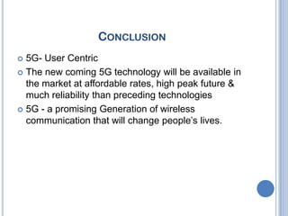 CONCLUSION
 5G- User Centric
 The new coming 5G technology will be available in
  the market at affordable rates, high peak future &
  much reliability than preceding technologies
 5G - a promising Generation of wireless
  communication that will change people’s lives.
 
