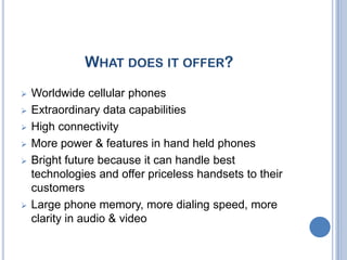 WHAT DOES IT OFFER?
   Worldwide cellular phones
   Extraordinary data capabilities
   High connectivity
   More power & features in hand held phones
   Bright future because it can handle best
    technologies and offer priceless handsets to their
    customers
   Large phone memory, more dialing speed, more
    clarity in audio & video right future because it can
    handle best technologies and offer priceless
    handset to their customers.
 