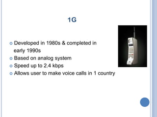 1G


 Developed in 1980s & completed in
  early 1990s
 Based on analog system

 Speed up to 2.4 kbps

 Allows user to make voice calls in 1 country
 