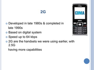 2G

 Developed in late 1980s & completed in
  late 1990s
 Based on digital system

 Speed up to 64 kbps

 2G are the handsets we were using earlier, with
  2.5G
  having more capabilities
 
