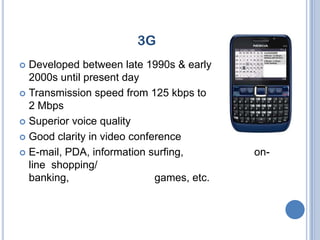 3G
 Developed between late 1990s & early
  2000s until present day
 Transmission speed from 125 kbps to
  2 Mbps
 Superior voice quality

 Good clarity in video conference

 E-mail, PDA, information surfing,        on-
  line shopping/
  banking,                   games, etc.
 