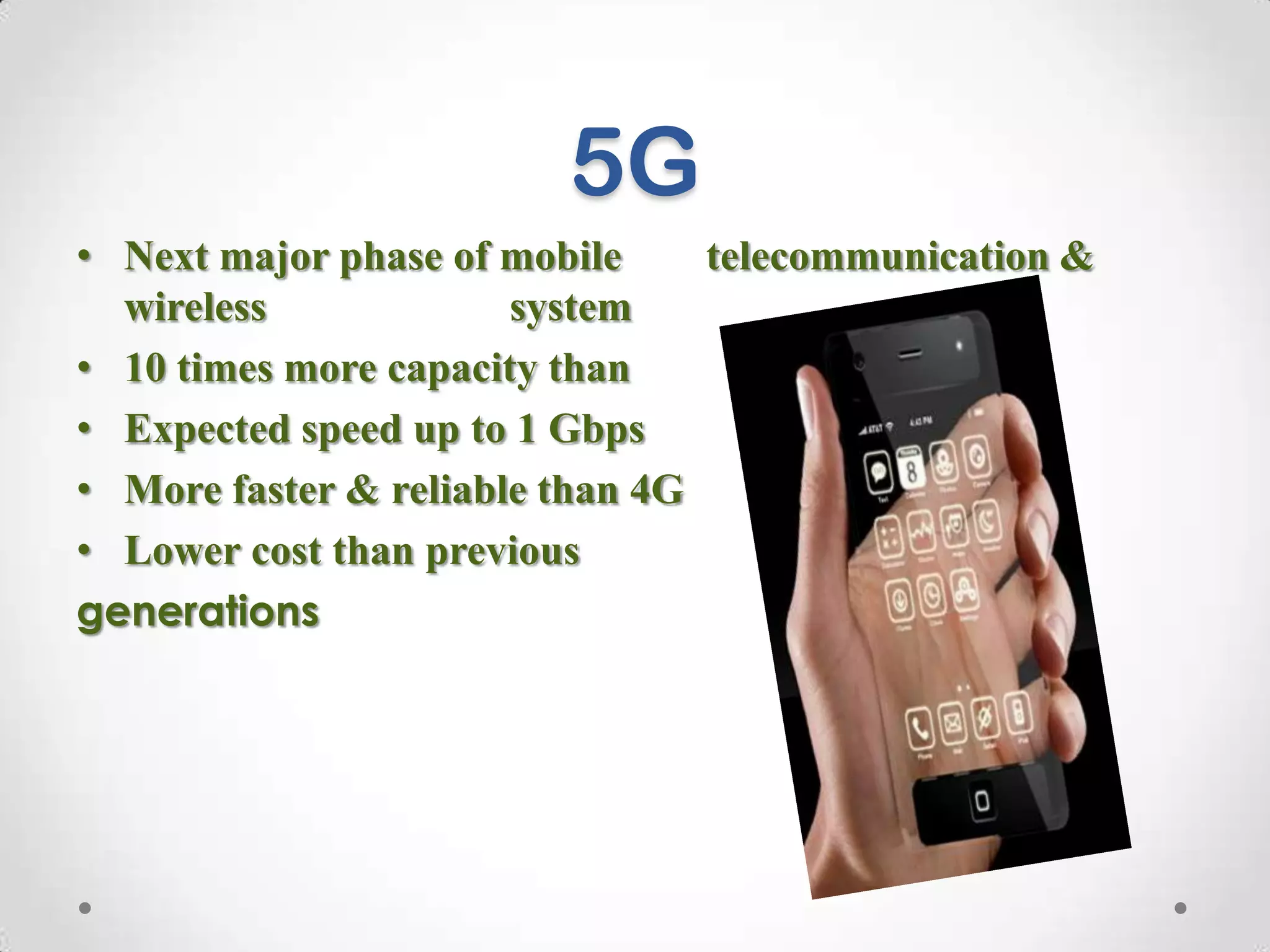 5G
• Next major phase of mobile
telecommunication &
wireless
system
• 10 times more capacity than
others
• Expected speed up to 1 Gbps
• More faster & reliable than 4G
• Lower cost than previous
generations

 