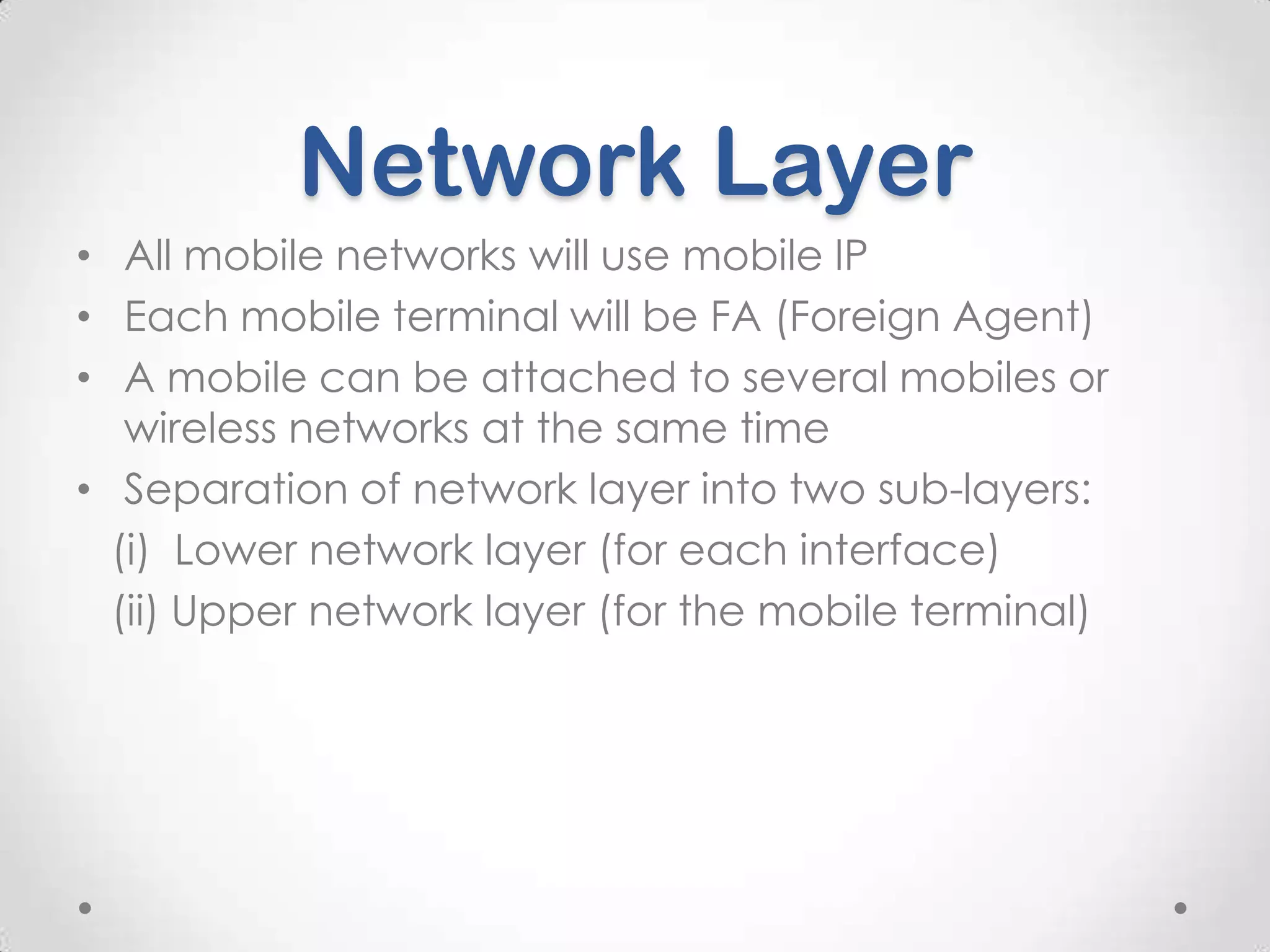 Network Layer
• All mobile networks will use mobile IP
• Each mobile terminal will be FA (Foreign Agent)
• A mobile can be attached to several mobiles or
wireless networks at the same time
• Separation of network layer into two sub-layers:
(i) Lower network layer (for each interface)
(ii) Upper network layer (for the mobile terminal)

 