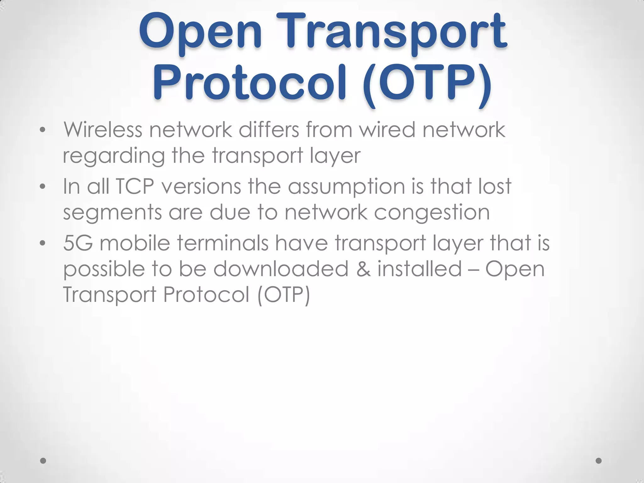 Open Transport
Protocol (OTP)
• Wireless network differs from wired network
regarding the transport layer
• In all TCP versions the assumption is that lost
segments are due to network congestion
• 5G mobile terminals have transport layer that is
possible to be downloaded & installed – Open
Transport Protocol (OTP)

 