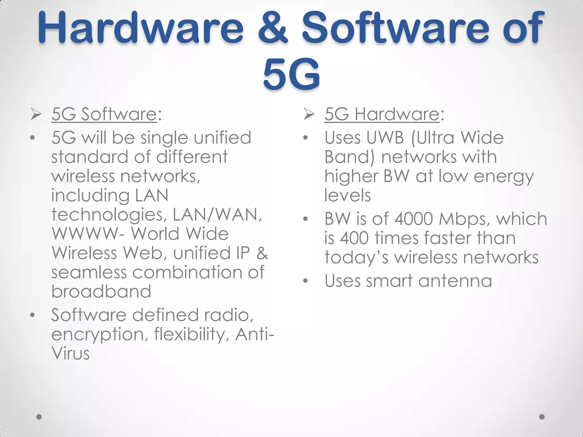 Hardware & Software of
5G
 5G Software:
• 5G will be single unified
standard of different
wireless networks,
including LAN
technologies, LAN/WAN,
WWWW- World Wide
Wireless Web, unified IP &
seamless combination of
broadband
• Software defined radio,
encryption, flexibility, AntiVirus

 5G Hardware:
• Uses UWB (Ultra Wide
Band) networks with
higher BW at low energy
levels
• BW is of 4000 Mbps, which
is 400 times faster than
today’s wireless networks
• Uses smart antenna

 