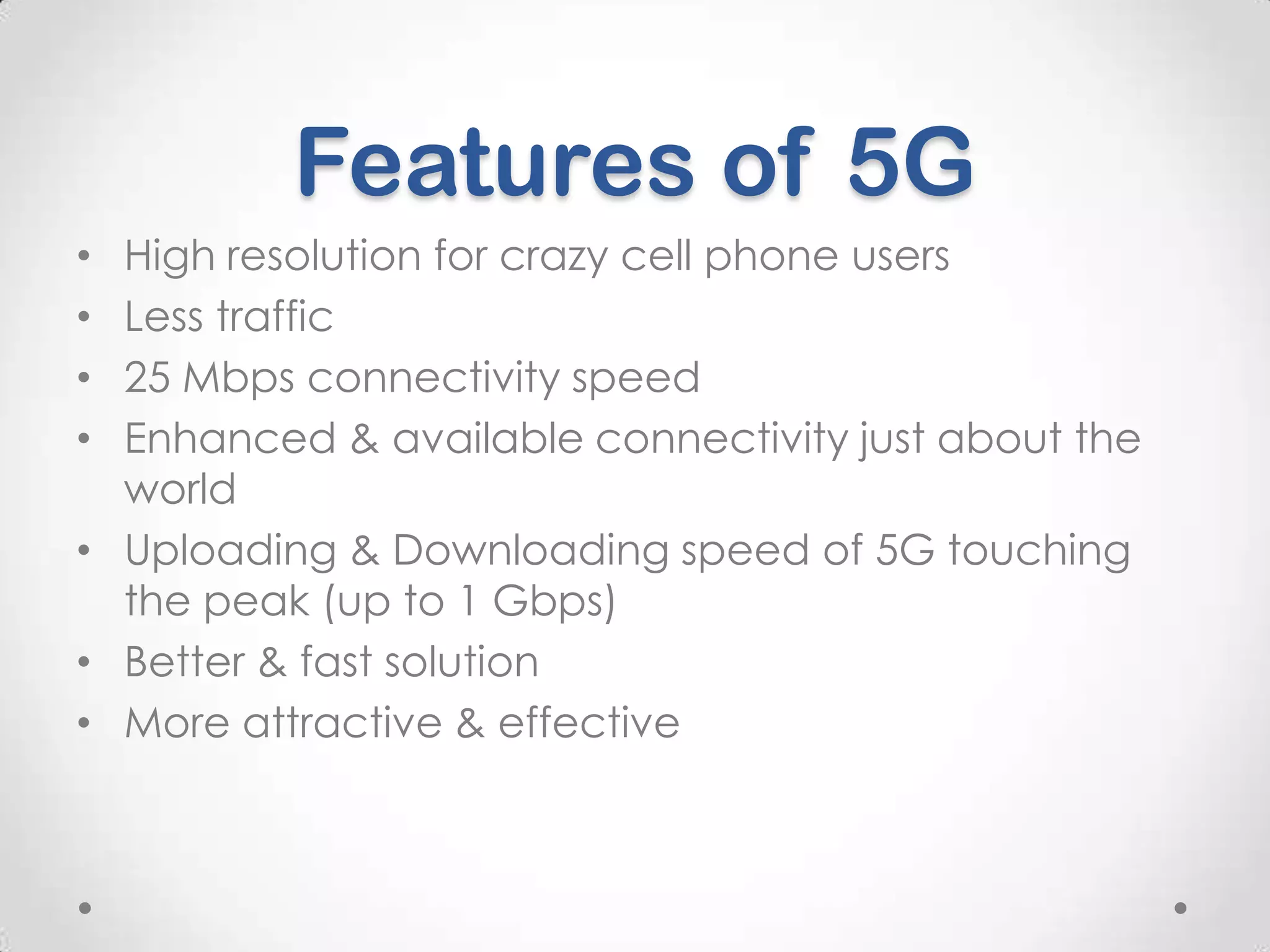 Features of 5G
High resolution for crazy cell phone users
Less traffic
25 Mbps connectivity speed
Enhanced & available connectivity just about the
world
• Uploading & Downloading speed of 5G touching
the peak (up to 1 Gbps)
• Better & fast solution
• More attractive & effective
•
•
•
•

 