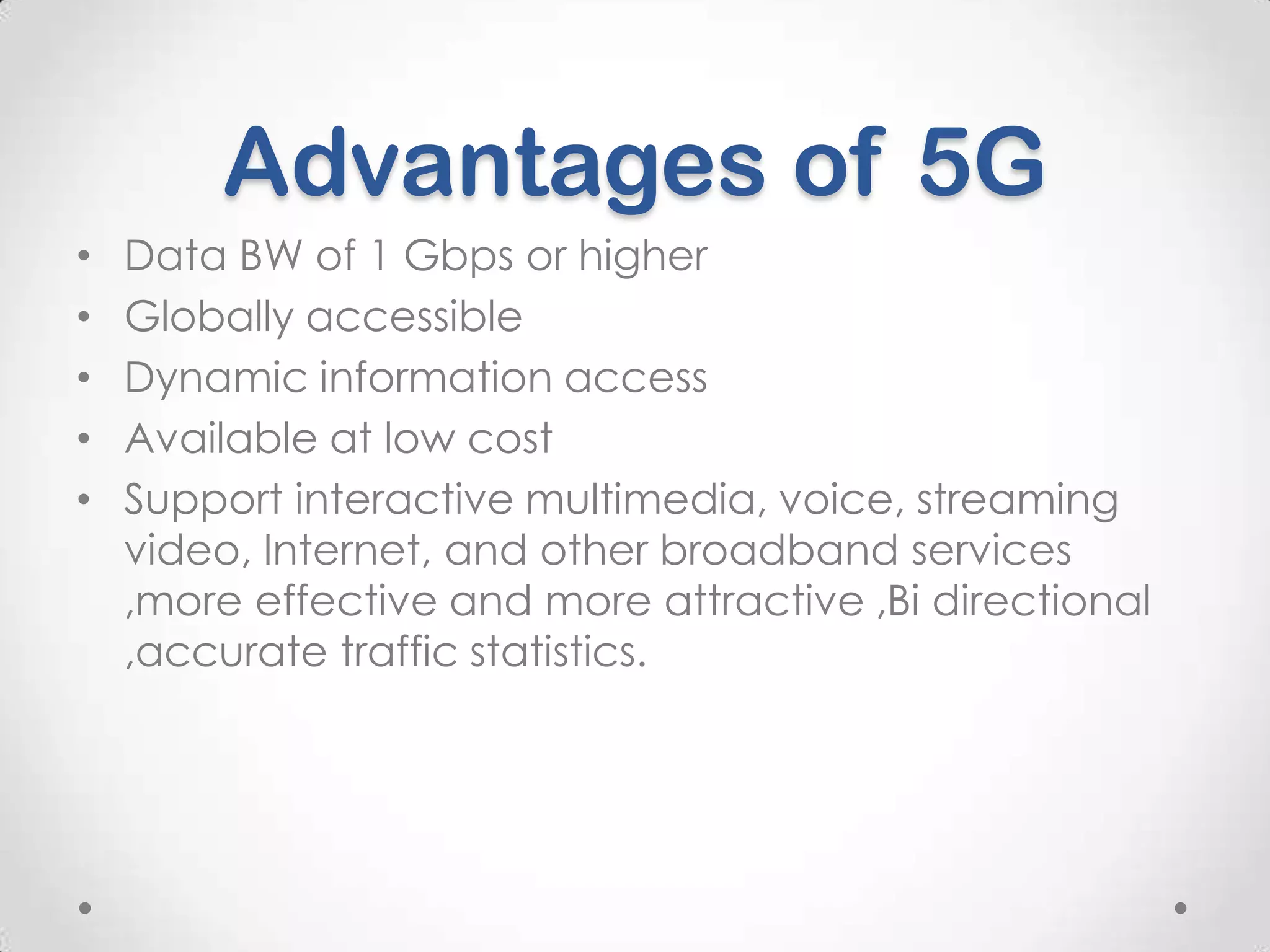 Advantages of 5G
•
•
•
•
•

Data BW of 1 Gbps or higher
Globally accessible
Dynamic information access
Available at low cost
Support interactive multimedia, voice, streaming
video, Internet, and other broadband services
,more effective and more attractive ,Bi directional
,accurate traffic statistics.

 
