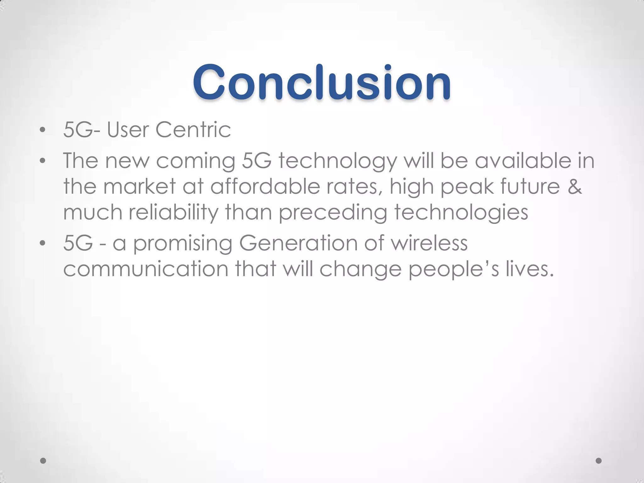 Conclusion
• 5G- User Centric
• The new coming 5G technology will be available in
the market at affordable rates, high peak future &
much reliability than preceding technologies
• 5G - a promising Generation of wireless
communication that will change people’s lives.

 