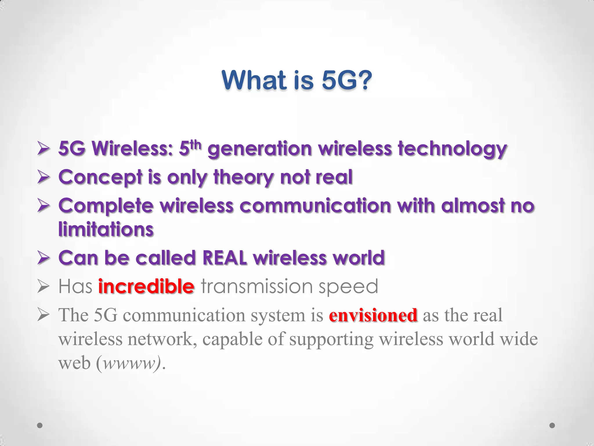What is 5G?
 5G Wireless: 5th generation wireless technology
 Concept is only theory not real
 Complete wireless communication with almost no
limitations
 Can be called REAL wireless world
 Has incredible transmission speed
 The 5G communication system is envisioned as the real
wireless network, capable of supporting wireless world wide
web (wwww).

 