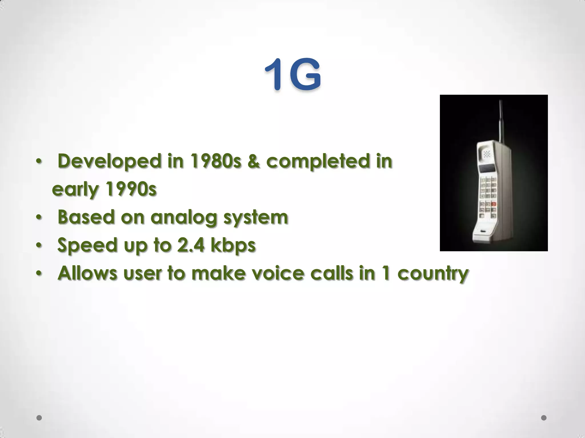 1G
• Developed in 1980s & completed in
early 1990s
• Based on analog system
• Speed up to 2.4 kbps
• Allows user to make voice calls in 1 country

 