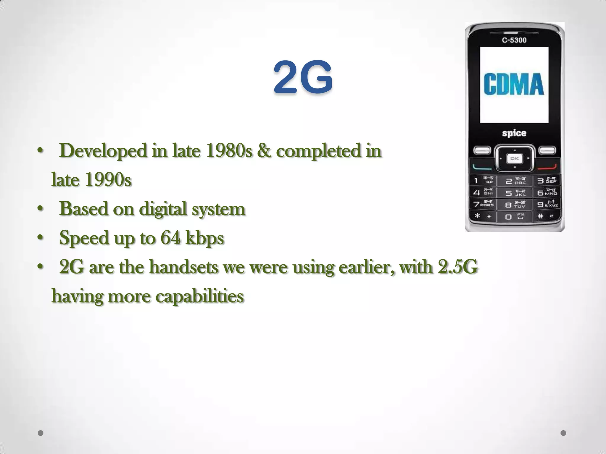 2G
• Developed in late 1980s & completed in
late 1990s
• Based on digital system
• Speed up to 64 kbps
• 2G are the handsets we were using earlier, with 2.5G
having more capabilities

 