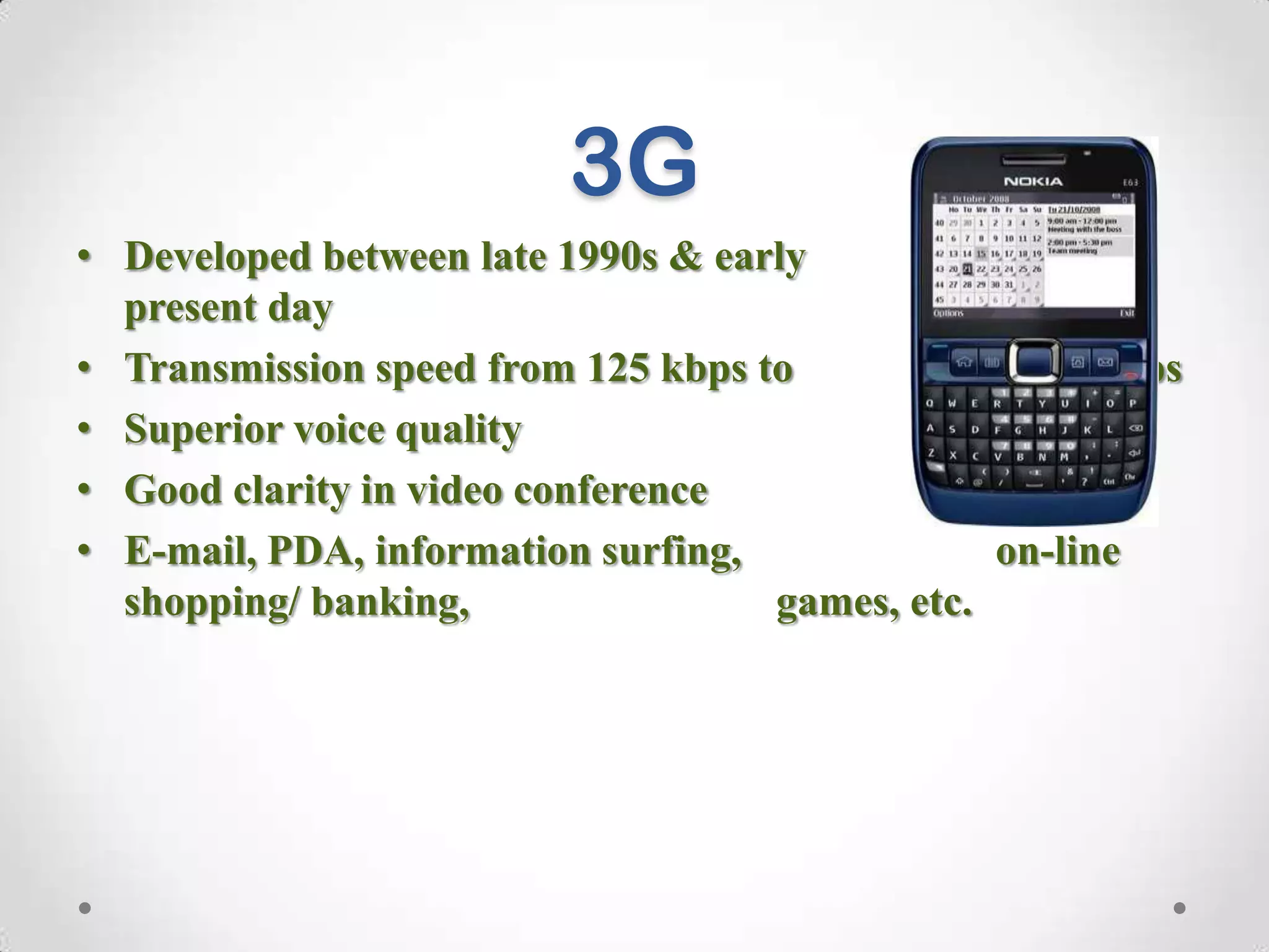 3G
• Developed between late 1990s & early
2000s until
present day
• Transmission speed from 125 kbps to
2 Mbps
• Superior voice quality
• Good clarity in video conference
• E-mail, PDA, information surfing,
on-line
shopping/ banking,
games, etc.

 