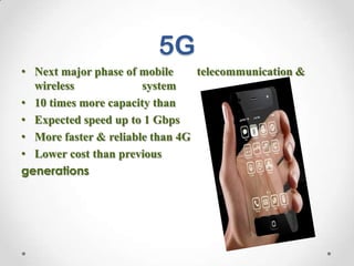 5G
• Next major phase of mobile
telecommunication &
wireless
system
• 10 times more capacity than
others
• Expected speed up to 1 Gbps
• More faster & reliable than 4G
• Lower cost than previous
generations

 