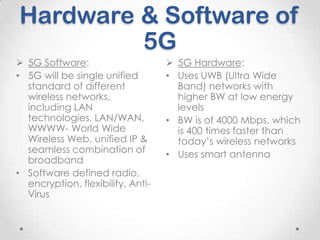 Hardware & Software of
5G
 5G Software:
• 5G will be single unified
standard of different
wireless networks,
including LAN
technologies, LAN/WAN,
WWWW- World Wide
Wireless Web, unified IP &
seamless combination of
broadband
• Software defined radio,
encryption, flexibility, AntiVirus

 5G Hardware:
• Uses UWB (Ultra Wide
Band) networks with
higher BW at low energy
levels
• BW is of 4000 Mbps, which
is 400 times faster than
today’s wireless networks
• Uses smart antenna

 