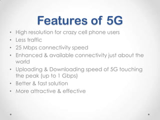 Features of 5G
High resolution for crazy cell phone users
Less traffic
25 Mbps connectivity speed
Enhanced & available connectivity just about the
world
• Uploading & Downloading speed of 5G touching
the peak (up to 1 Gbps)
• Better & fast solution
• More attractive & effective
•
•
•
•

 