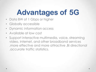 Advantages of 5G
•
•
•
•
•

Data BW of 1 Gbps or higher
Globally accessible
Dynamic information access
Available at low cost
Support interactive multimedia, voice, streaming
video, Internet, and other broadband services
,more effective and more attractive ,Bi directional
,accurate traffic statistics.

 