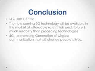 Conclusion
• 5G- User Centric
• The new coming 5G technology will be available in
the market at affordable rates, high peak future &
much reliability than preceding technologies
• 5G - a promising Generation of wireless
communication that will change people’s lives.

 