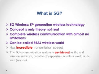 What is 5G?
 5G Wireless: 5th generation wireless technology
 Concept is only theory not real
 Complete wireless communication with almost no
limitations
 Can be called REAL wireless world
 Has incredible transmission speed
 The 5G communication system is envisioned as the real
wireless network, capable of supporting wireless world wide
web (wwww).

 