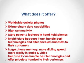 What does it offer?
Worldwide cellular phones
Extraordinary data capabilities
High connectivity
More power & features in hand held phones
Bright future because it can handle best
technologies and offer priceless handsets to
their customers
 Large phone memory, more dialing speed,
more clarity in audio & video right future
because it can handle best technologies and
offer priceless handset to their customers.






 
