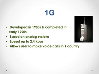 1G
• Developed in 1980s & completed in
early 1990s
• Based on analog system
• Speed up to 2.4 kbps
• Allows user to make voice calls in 1 country

 