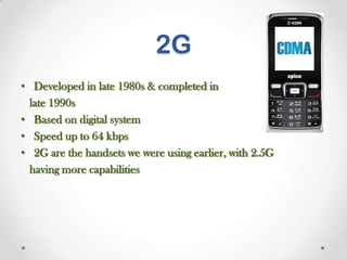 2G
• Developed in late 1980s & completed in
late 1990s
• Based on digital system
• Speed up to 64 kbps
• 2G are the handsets we were using earlier, with 2.5G
having more capabilities

 