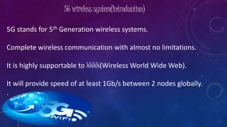 5G wireless system(Introduction)
5G stands for 5th Generation wireless systems.
Complete wireless communication with almost no limitations.
It is highly supportable to WWWW(Wireless World Wide Web).
It will provide speed of at least 1Gb/s between 2 nodes globally.
.
 