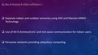 Key ideas of designing 5G cellular architecture is :
 Separate indoor and outdoor scenarios using DAS and Massive MIMO
Technology.
 Use of Wi-fi,Femtocell,VLC and mm-wave-communication for indoor users.
 Pervasive networks providing ubiquitous computing.
 