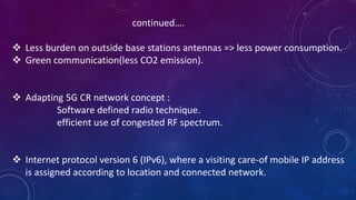 continued….
 Less burden on outside base stations antennas => less power consumption.
 Green communication(less CO2 emission).
 Adapting 5G CR network concept :
Software defined radio technique.
efficient use of congested RF spectrum.
 Internet protocol version 6 (IPv6), where a visiting care-of mobile IP address
is assigned according to location and connected network.
 