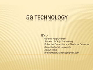 5G TECHNOLOGY 
BY :- 
Prateek Raghuvanshi 
Student, BCA (V Semester) 
School of Computer and Systems Sciences 
Jaipur National University 
Jaipur, India 
prateekraghuvanshi6@gmail.com 
 