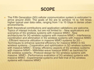 SCOPE 
 The Fifth Generation (5G) cellular communication system is estimated to 
arrive around 2020. The goals of 5G are to achieve 10 to 100 times 
higher typical user data rates, ranging from 1 to 10 Gbps in dense urban 
environments. 
 Both theoretical contributions and application validations are welcome. 
Topics of interest include, but are not limited to: - New applications and 
scenarios of 5G wireless systems with massive MIMO - New 
architectures for 5G wireless systems with massive MIMO - Interference 
coordination and elimination in 5G wireless systems with massive MIMO 
- Efficient resource utilization in massive MIMO systems for 5G - 
Techniques to enhance spectral efficiency for massive MIMO in 5G 
wireless systems - Cooperation and optimization in 5G wireless systems 
with massive MIMO - Energy efficiency aspects of 5G wireless systems 
with massive MIMO - Millimeter-wave massive MIMO as backhaul for 
5G wireless systems - Protocol design for 5G wireless systems with 
massive MIMO - Performance evaluation of 5G wireless systems with 
massive MIMO - Experimental systems and field trial of 5G wireless 
systems with massive MIMO 
 