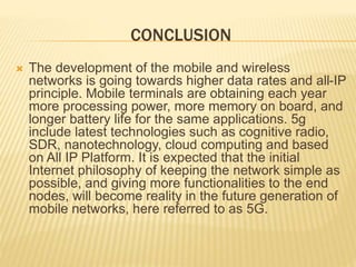 CONCLUSION 
 The development of the mobile and wireless 
networks is going towards higher data rates and all-IP 
principle. Mobile terminals are obtaining each year 
more processing power, more memory on board, and 
longer battery life for the same applications. 5g 
include latest technologies such as cognitive radio, 
SDR, nanotechnology, cloud computing and based 
on All IP Platform. It is expected that the initial 
Internet philosophy of keeping the network simple as 
possible, and giving more functionalities to the end 
nodes, will become reality in the future generation of 
mobile networks, here referred to as 5G. 
 