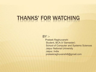 THANKS' FOR WATCHING 
BY :- 
Prateek Raghuvanshi 
Student, BCA (V Semester) 
School of Computer and Systems Sciences 
Jaipur National University 
Jaipur, India 
prateekraghuvanshi6@gmail.com 
