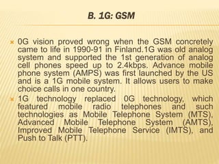 B. 1G: GSM 
 0G vision proved wrong when the GSM concretely 
came to life in 1990-91 in Finland.1G was old analog 
system and supported the 1st generation of analog 
cell phones speed up to 2.4kbps. Advance mobile 
phone system (AMPS) was first launched by the US 
and is a 1G mobile system. It allows users to make 
choice calls in one country. 
 1G technology replaced 0G technology, which 
featured mobile radio telephones and such 
technologies as Mobile Telephone System (MTS), 
Advanced Mobile Telephone System (AMTS), 
Improved Mobile Telephone Service (IMTS), and 
Push to Talk (PTT). 
 