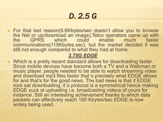 D. 2.5 G 
 For that last reason(9.6Kbytes/sec doesn’t allow you to browse 
the Net or up/download an image),Telco operators came up with 
the GPRS which could enable much faster 
communications(115Kbytes.sec), but the market decided it was 
still not enough compared to what they had at home. 
2.75G EDGE 
 Which is a pretty recent standard allows for downloading faster. 
Since mobile devices have become both a TV and a Walkman or 
music player, people needed to be able to watch streaming video 
and download mp3 files faster that´s precisely what EDGE allows 
for and that’s for the good news. The bad news is that if EDGE 
rock sat downloading, it´s protocol is a symmetrical hence making 
EDGE suck at uploading i.e. broadcasting videos of yours for 
instance. Still an interesting achievement thanks to which data 
packets can effectively reach 180 Kbytes/sec EDGE is now 
widely being used. 
 