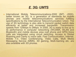 E. 3G: UMTS 
 International Mobile Telecommunications-2000 (IMT- -2000), 
better known as 3G, is a generation of standards for mobile 
phones and mobile telecommunications services fulfilling 
specifications by the International Telecommunication Union. The 
use of 3G technology is also able to transmit packet switch data 
efficiently at better and increased bandwidth. Transmission 
speeds from 125kbps to 2Mbps. In 2005, 3G is ready to live up to 
its performance in computer networking (WCDMA, WLAN and 
Bluetooth) and mobile devices area (cell phone and GPS).Voice 
calls are interpreted using circuit switching. Access to Global 
Roaming and Clarity in voice calls. Fast Communication, Internet, 
Mobile T.V, Video Conferencing, Video Calls, Multi Media 
Messaging Service (MMS), 3D gaming, Multi-Gaming etc. are 
also available with 3G phones. 
 